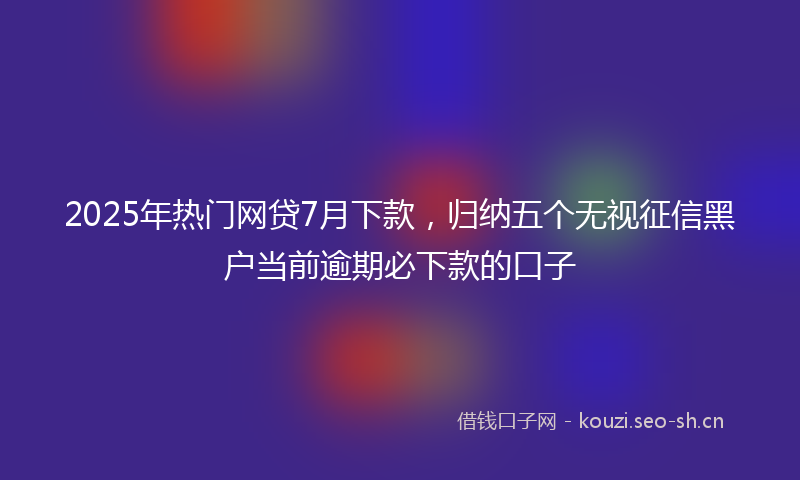 2025年热门网贷7月下款，归纳五个无视征信黑户当前逾期必下款的口子
