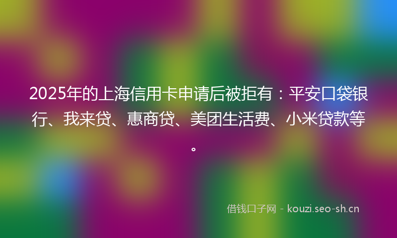 2025年的上海信用卡申请后被拒有：平安口袋银行、我来贷、惠商贷、美团生活费、小米贷款等。