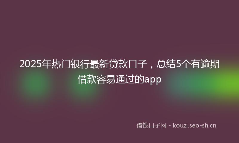 2025年热门银行最新贷款口子，总结5个有逾期借款容易通过的app