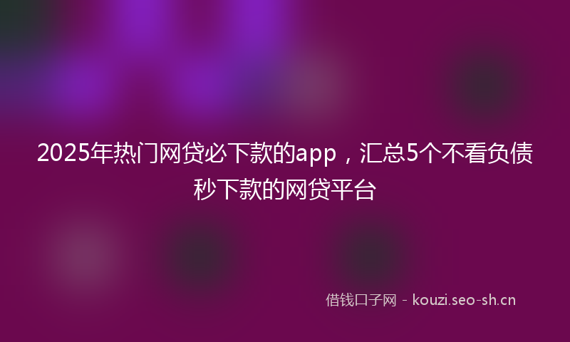 2025年热门网贷必下款的app，汇总5个不看负债秒下款的网贷平台