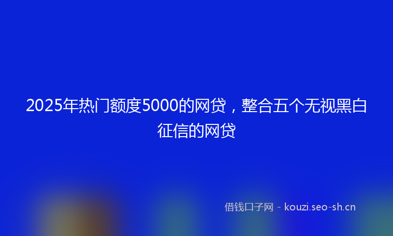 2025年热门额度5000的网贷，整合五个无视黑白征信的网贷