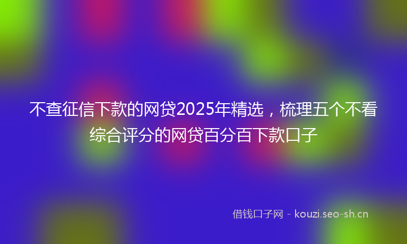 不查征信下款的网贷2025年精选，梳理五个不看综合评分的网贷百分百下款口子