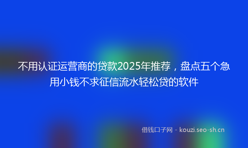 不用认证运营商的贷款2025年推荐，盘点五个急用小钱不求征信流水轻松贷的软件