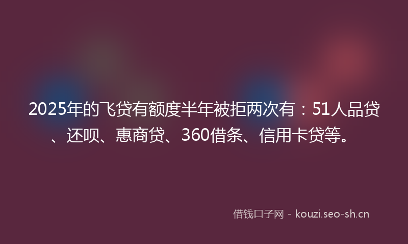2025年的飞贷有额度半年被拒两次有：51人品贷、还呗、惠商贷、360借条、信用卡贷等。