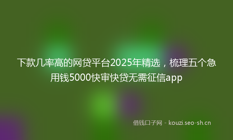 下款几率高的网贷平台2025年精选，梳理五个急用钱5000快审快贷无需征信app