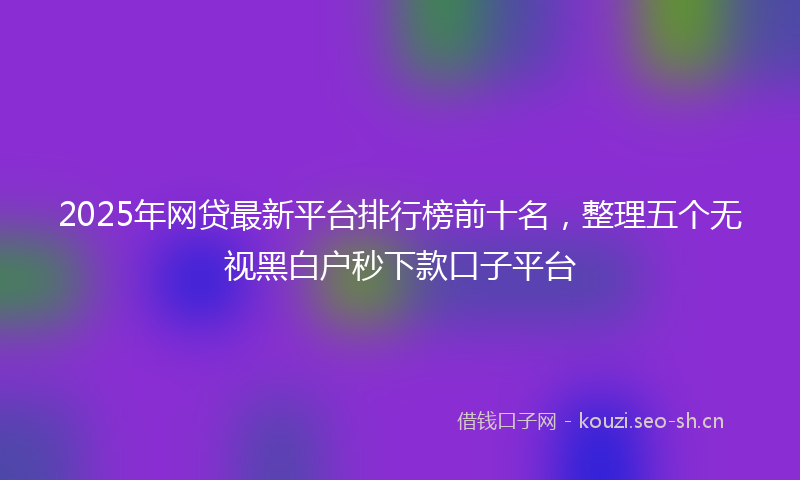 2025年网贷最新平台排行榜前十名,整理五个无视黑白户秒下款口子平台