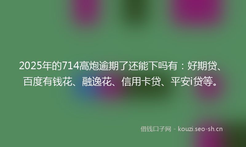 2025年的714高炮逾期了还能下吗有：好期贷、百度有钱花、融逸花、信用卡贷、平安i贷等。