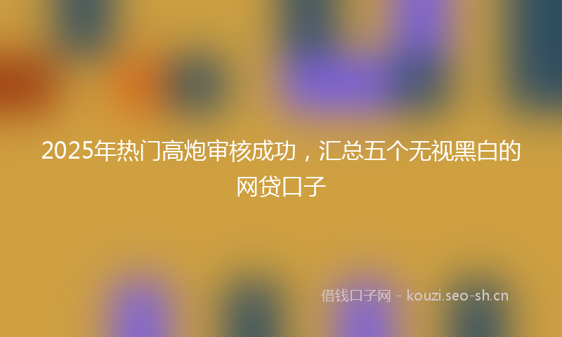 2025年热门高炮审核成功,汇总五个无视黑白的网贷口子