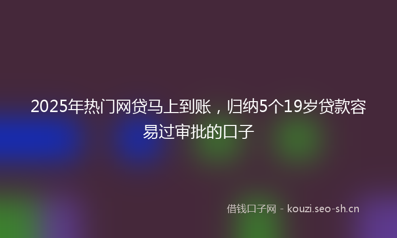 2025年热门网贷马上到账,归纳5个19岁贷款容易过审批的口子