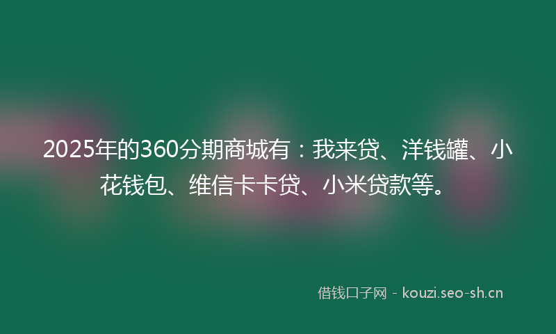 2025年的360分期商城有：我来贷、洋钱罐、小花钱包、维信卡卡贷、小米贷款等。