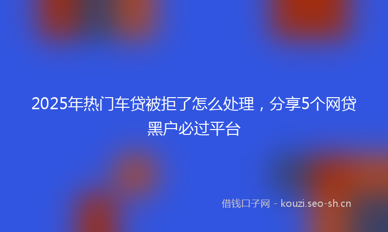 2025年热门车贷被拒了怎么处理，分享5个网贷黑户必过平台