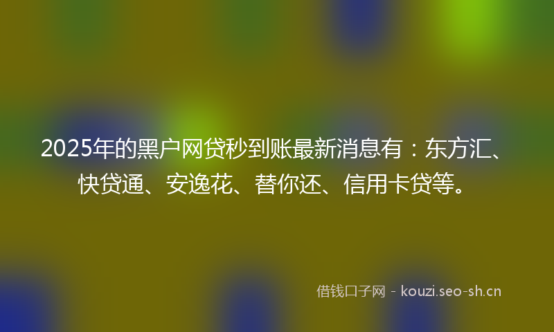 2025年的黑户网贷秒到账最新消息有：东方汇、快贷通、安逸花、替你还、信用卡贷等。