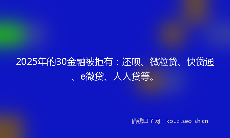 2025年的30金融被拒有：还呗、微粒贷、快贷通、e微贷、人人贷等。