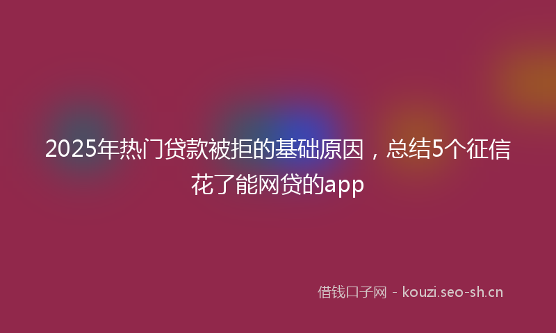 2025年热门贷款被拒的基础原因，总结5个征信花了能网贷的app