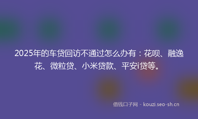 2025年的车贷回访不通过怎么办有：花呗、融逸花、微粒贷、小米贷款、平安i贷等。