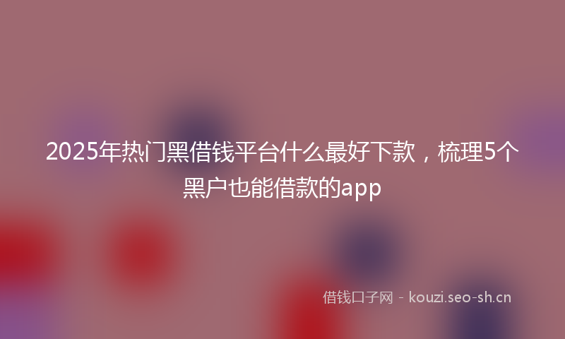 2025年热门黑借钱平台什么最好下款，梳理5个黑户也能借款的app
