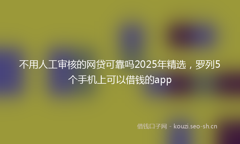 不用人工审核的网贷可靠吗2025年精选，罗列5个手机上可以借钱的app