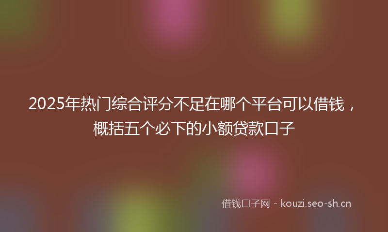 2025年热门综合评分不足在哪个平台可以借钱，概括五个必下的小额贷款口子