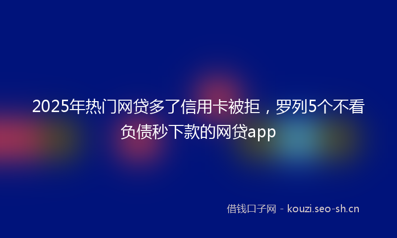 2025年热门网贷多了信用卡被拒，罗列5个不看负债秒下款的网贷app