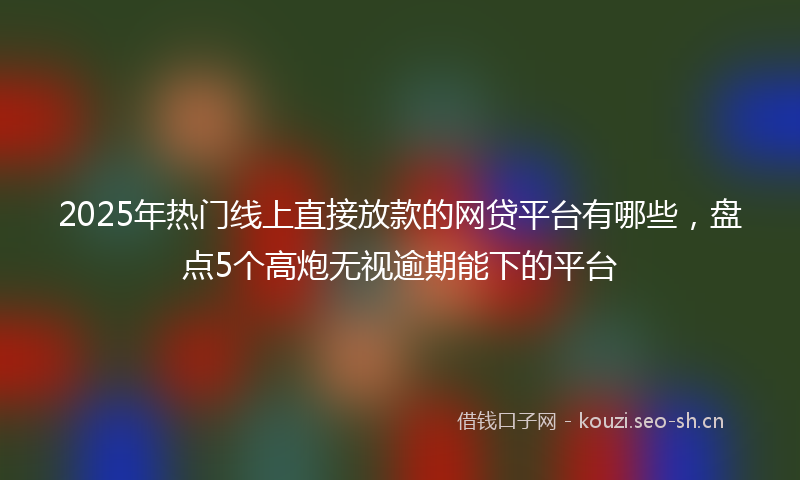 2025年热门线上直接放款的网贷平台有哪些，盘点5个高炮无视逾期能下的平台