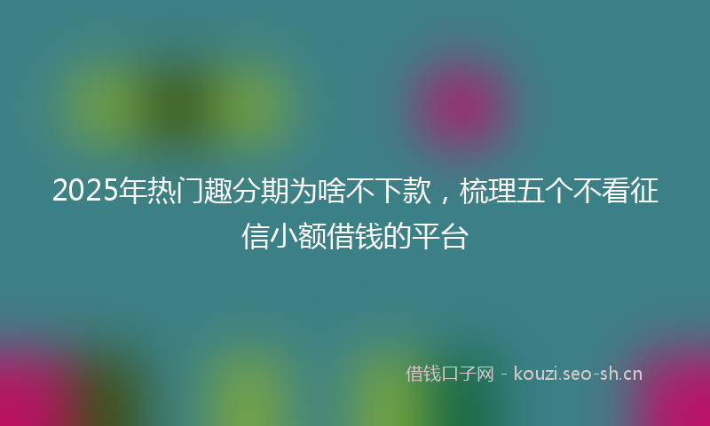 2025年热门趣分期为啥不下款，梳理五个不看征信小额借钱的平台