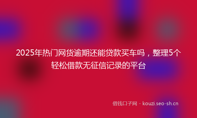 2025年热门网货逾期还能贷款买车吗，整理5个轻松借款无征信记录的平台