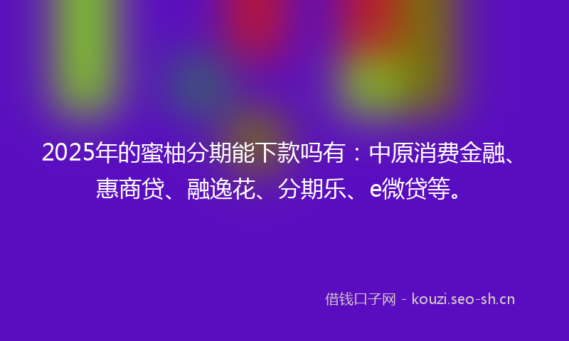 2025年的蜜柚分期能下款吗有：中原消费金融、惠商贷、融逸花、分期乐、e微贷等。