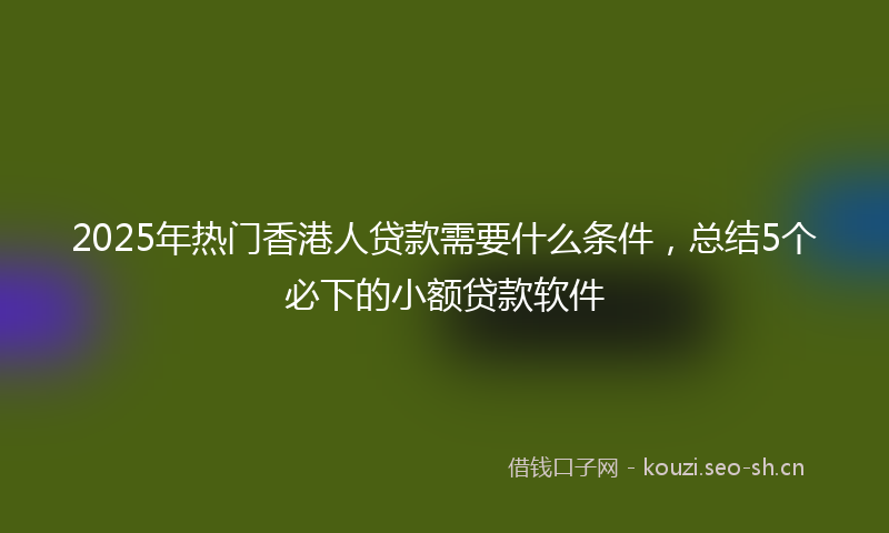 2025年热门香港人贷款需要什么条件，总结5个必下的小额贷款软件