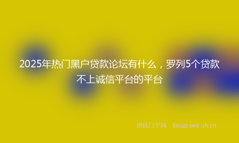 2025年热门黑户贷款论坛有什么，罗列5个贷款不上诚信平台的平台