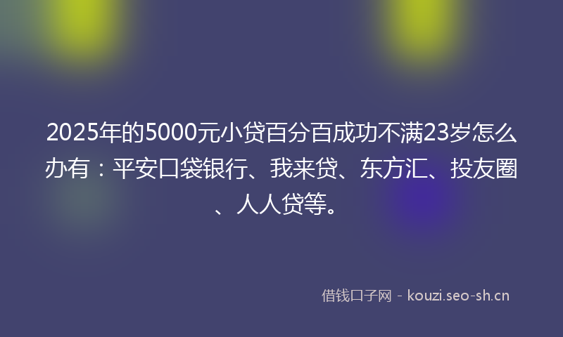 2025年的5000元小贷百分百成功不满23岁怎么办有：平安口袋银行、我来贷、东方汇、投友圈、人人贷等。
