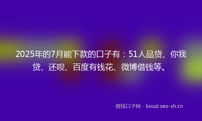 2025年的7月能下款的口子有：51人品贷、你我贷、还呗、百度有钱花、微博借钱等。
