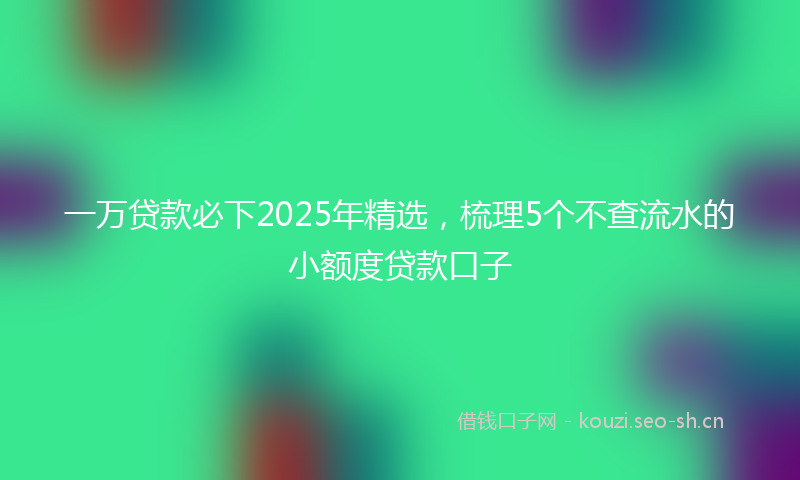 一万贷款必下2025年精选，梳理5个不查流水的小额度贷款口子