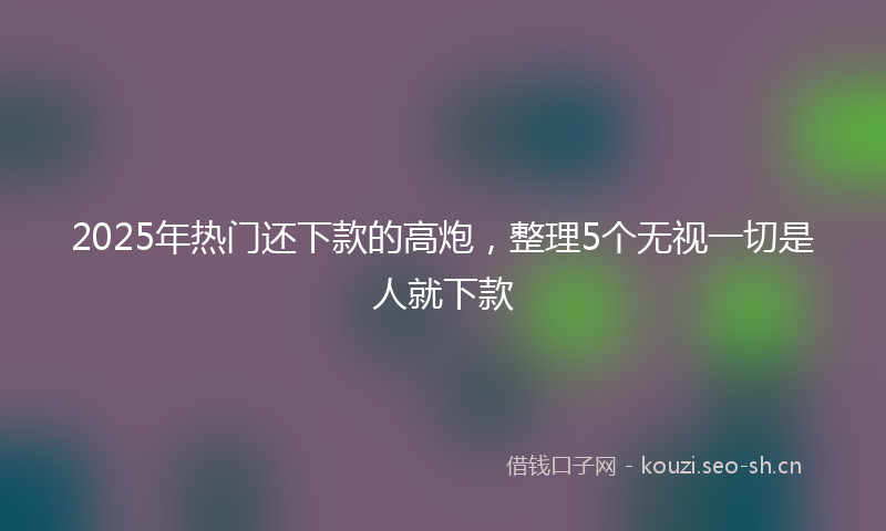 2025年热门还下款的高炮，整理5个无视一切是人就下款