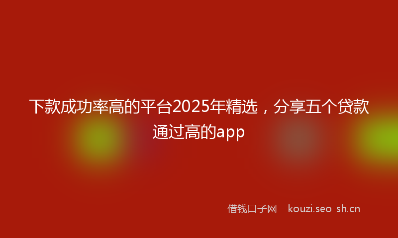 下款成功率高的平台2025年精选，分享五个贷款通过高的app