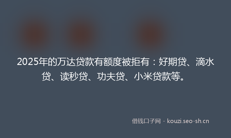2025年的万达贷款有额度被拒有:好期贷、滴水贷、读秒贷、功夫贷、小米贷款等。
