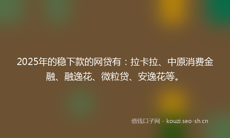 2025年的稳下款的网贷有：拉卡拉、中原消费金融、融逸花、微粒贷、安逸花等。