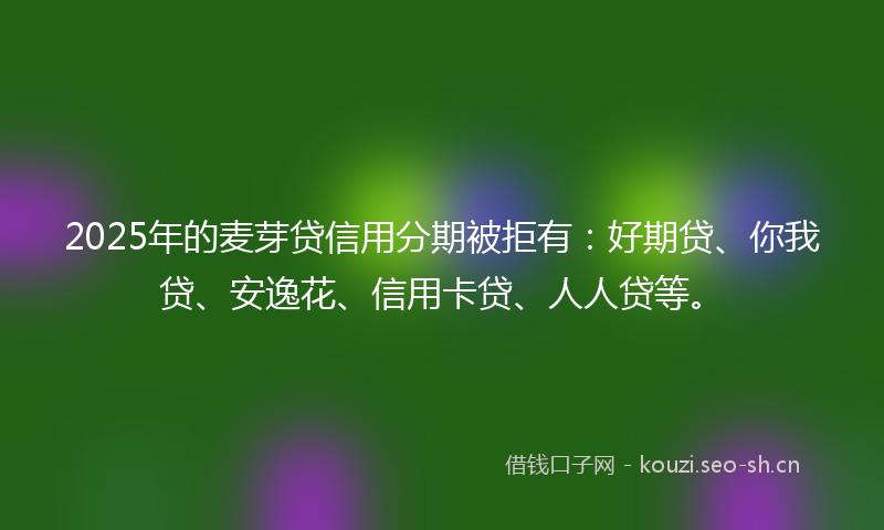 2025年的麦芽贷信用分期被拒有：好期贷、你我贷、安逸花、信用卡贷、人人贷等。
