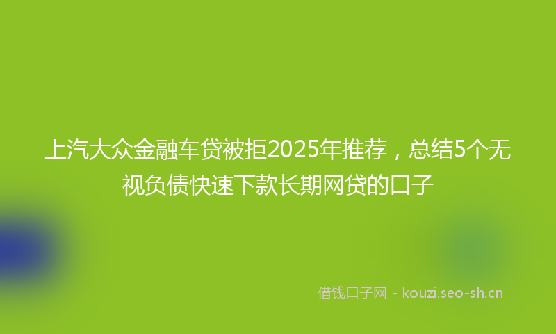 上汽大众金融车贷被拒2025年推荐，总结5个无视负债快速下款长期网贷的口子