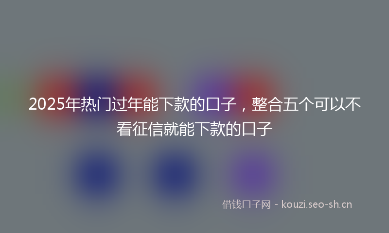 2025年热门过年能下款的口子，整合五个可以不看征信就能下款的口子