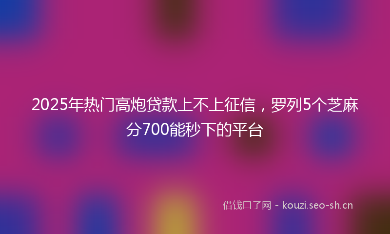 2025年热门高炮贷款上不上征信，罗列5个芝麻分700能秒下的平台