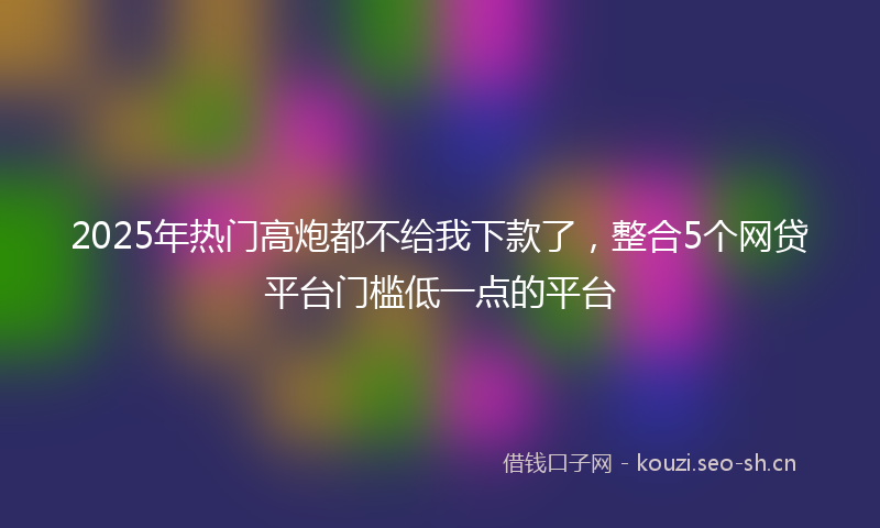 2025年热门高炮都不给我下款了，整合5个网贷平台门槛低一点的平台