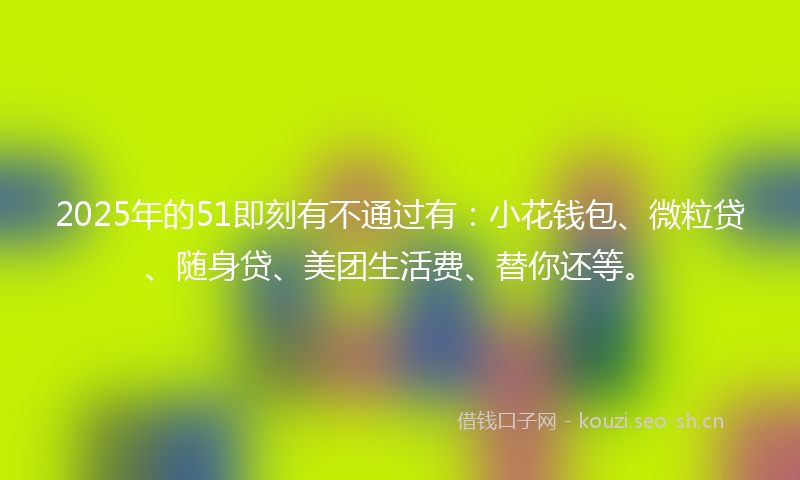 2025年的51即刻有不通过有:小花钱包、微粒贷、随身贷、美团生活费、替你还等。