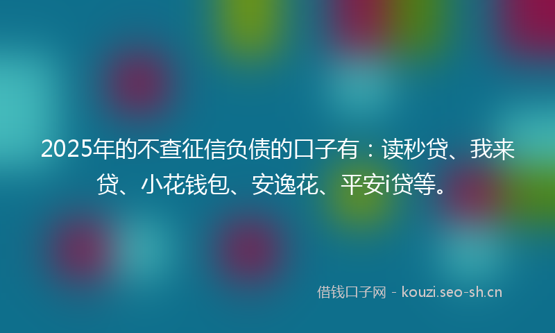 2025年的不查征信负债的口子有：读秒贷、我来贷、小花钱包、安逸花、平安i贷等。