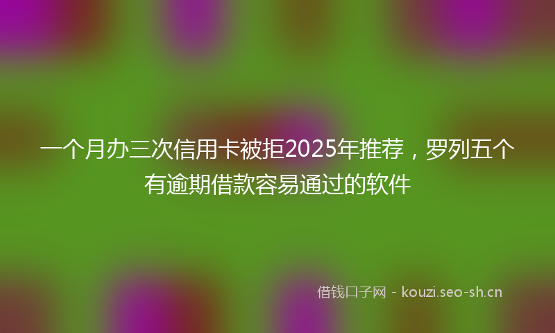 一个月办三次信用卡被拒2025年推荐，罗列五个有逾期借款容易通过的软件