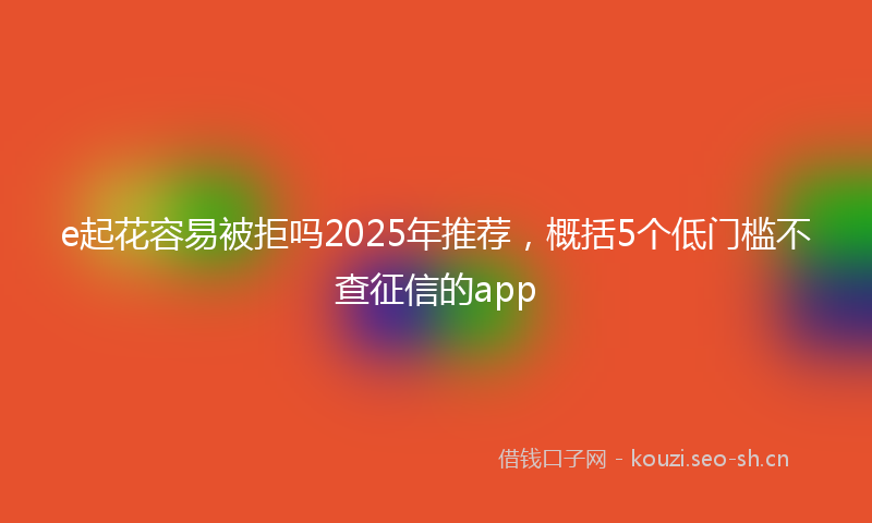 e起花容易被拒吗2025年推荐，概括5个低门槛不查征信的app