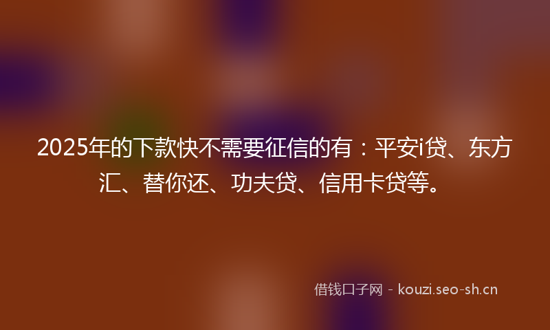 2025年的下款快不需要征信的有：平安i贷、东方汇、替你还、功夫贷、信用卡贷等。