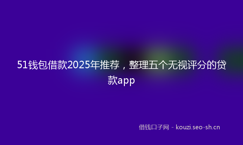 51钱包借款2025年推荐,整理五个无视评分的贷款app