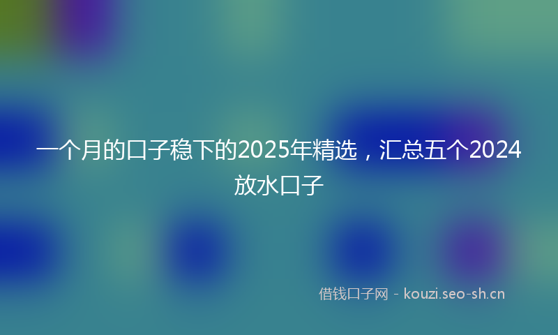 一个月的口子稳下的2025年精选，汇总五个2024放水口子