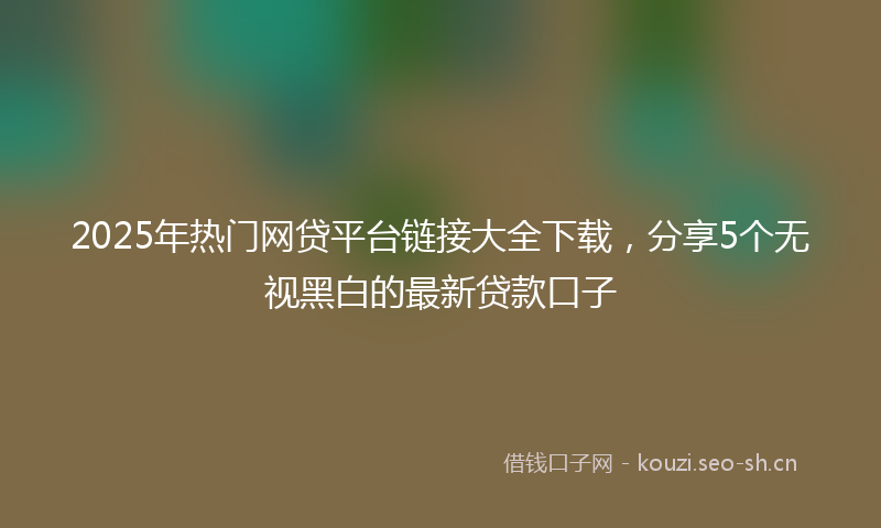 2025年热门网贷平台链接大全下载，分享5个无视黑白的最新贷款口子