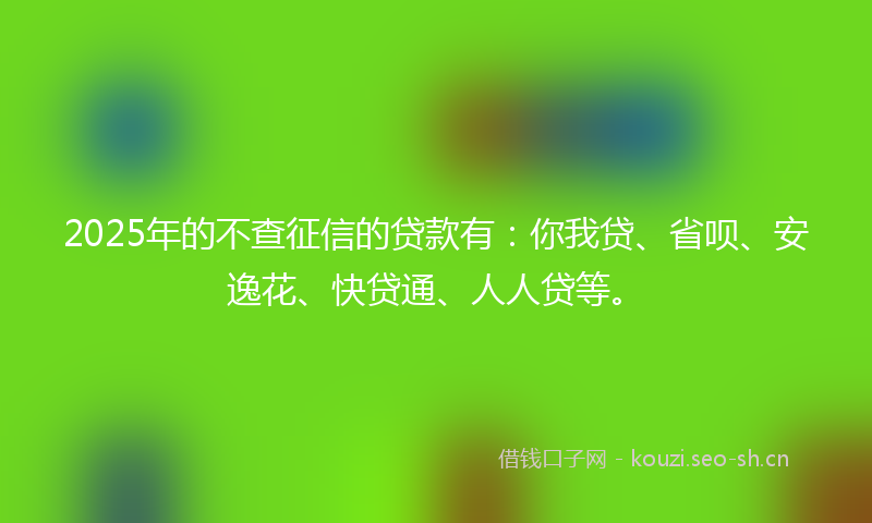2025年的不查征信的贷款有：你我贷、省呗、安逸花、快贷通、人人贷等。